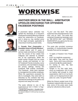 1
ANOTHER BRICK IN THE WALL: ARBITRATOR
UPHOLDS DISCHARGE FOR OFFENSIVE
FACEBOOK POSTINGS
WORKWISE
CURRENT EMPLOYMENT AND LABOUR LAW ISSUES
MARCH 29, 2012
A prominent labour arbitrator has
upheld the discharge of a long-term
employeeforpostingoffensivematerial
about her supervisors on Facebook,
and in doing so, has clarified some
of the legal principles applicable to
misconduct involving social media.
In Canada Post Corporation v.
Canadian Union of Postal Workers1
,
a postal worker with 31 years of
service made comments on Facebook
over the course of four weeks that
maligned and seemed to threaten
two of her supervisors. While the
postal worker thought that her posts
were private, and restricted to her
52 Facebook Friends (including some
co-workers), she had failed to engage
the privacy settings, leaving her
Facebook Wall publicly accessible.
The Facebook posts were reported
to management by another employee.
When the supervisors accessed the
site to investigate, they were both so
disturbed by the contents that they
reported the postings to the police and
required time away from work.
The posts referred to one of the
supervisors as “evil,” a “bitch,” a “hag,”
1 Canada Post Corporation v. Canadian Union
of Postal Workers. (Grievance #730-07-01912)
was issued on March 21, 2012 and has not yet been
reported.
“C_unt,” and “the devil”. The other
supervisorwascharacterizedasa“yes
man” and an “idiot”. The posts also
contained threatening language such
as “DIE BITCH DIE,” and “WRONG
AGAIN BITCH you gonna be the one
missing PERMANENTLY”.
The posts also provided numerous
examples of insubordination towards
Canada Post and its managers:
“3 nights of freedom from Postal
•
Hell.
Lovin’ my indefinite suspension
•
Hell called. They want the Devil
•
back. Sorry, she’s busy enforcing
productivity @ [the postal depot]
I’m texting in Sick. My idiot
•
supervisor is 24.
Tonight is my first night back,
•
since my suspension, but I’m just
not feeling well enough to meet
expectations, hell I’m on my fourth
cooler, so I’m staying home to rest/
pass out. Lolol, I’ve gone Postal.”
While the Grievor posted most of the
Facebook material while she was off-
duty, some of the posts were made
using her cell phone while at work.
KEVIN FETH
KEVIN FETH
TERRI SUSAN ZURBRIGG
TERRI SUSAN ZURBRIGG
 