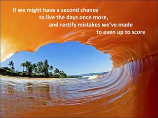 If we might have a second chance to live the days once more, and rectify mistakes we’ve made to even up to score