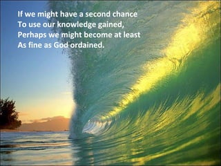 If we might have a second chance To use our knowledge gained, Perhaps we might become at least As fine as God ordained.