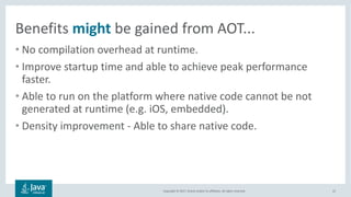 Copyright	©	2017,	Oracle	and/or	its	affiliates.	All	rights	reserved.		
Benefits	might be	gained	from	AOT...
• No	compilation	overhead	at	runtime.
• Improve	startup	time	and	able	to	achieve	peak	performance	
faster.
• Able	to	run	on	the	platform	where	native	code	cannot	be	not	
generated	at	runtime	(e.g.	iOS,	embedded).
• Density	improvement	- Able	to	share	native	code.
22
 