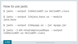 Copyright	©	2017,	Oracle	and/or	its	affiliates.	All	rights	reserved.		 23
$ jaotc --output libHelloAOT.so HelloAOT.class
$ jaotc --output libjava.base.so --module
java.base
$ jaotc --output libmyapp.so --jar myapp.jar
$ jaotc -J-XX:+UseCompressedOops --output
libHelloAOT.so HelloAOT.class
How	to	use	jaotc
 