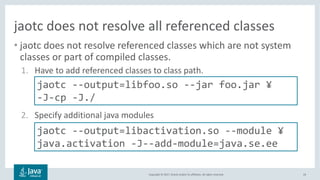 Copyright	©	2017,	Oracle	and/or	its	affiliates.	All	rights	reserved.		
jaotc does	not	resolve	all	referenced	classes
• jaotc does	not	resolve	referenced	classes	which	are	not	system	
classes	or	part	of	compiled	classes.
1. Have	to	add	referenced	classes	to	class	path.
2. Specify	additional	java	modules
24
jaotc --output=libfoo.so --jar foo.jar ¥
-J-cp -J./
jaotc --output=libactivation.so --module ¥
java.activation -J--add-module=java.se.ee
 