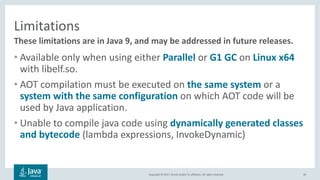 Copyright	©	2017,	Oracle	and/or	its	affiliates.	All	rights	reserved.		
Limitations
• Available	only	when	using	either	Parallel	or G1	GC	on	Linux	x64
with	libelf.so.
• AOT	compilation	must	be	executed	on	the	same	system or	a	
system	with	the	same	configuration on	which	AOT	code	will	be	
used	by	Java	application.
• Unable	to	compile	java	code	using	dynamically	generated	classes	
and	bytecode (lambda	expressions,	InvokeDynamic)	
30
These	limitations	are	in	Java	9,	and	may	be	addressed	in	future	releases.
 