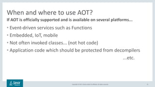 Copyright	©	2017,	Oracle	and/or	its	affiliates.	All	rights	reserved.		
When	and	where	to	use	AOT?
• Event-driven	services	such	as	Functions
• Embedded,	IoT,	mobile
• Not	often	invoked	classes...	(not	hot	code)
• Application	code	which	should	be	protected	from	decompilers
...etc.
31
If	AOT	is	officially	supported	and	is	available	on	several	platforms...
 