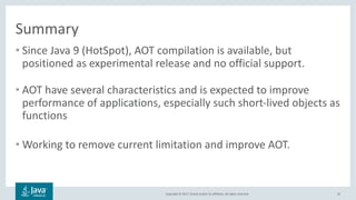 Copyright	©	2017,	Oracle	and/or	its	affiliates.	All	rights	reserved.		
Summary
• Since	Java	9	(HotSpot),	AOT	compilation	is	available,	but	
positioned	as	experimental	release	and	no	official	support.
• AOT	have	several	characteristics	and	is	expected	to	improve	
performance	of	applications,	especially	such	short-lived	objects	as	
functions
• Working	to	remove	current	limitation	and	improve	AOT.
32
 