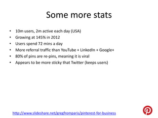 Some more stats
•    10m users, 2m active each day (USA)
•    Growing at 145% in 2012
•    Users spend 72 mins a day
•    More referral traffic than YouTube + LinkedIn + Google+
•    80% of pins are re-pins, meaning it is viral
•    Appears to be more sticky that Twitter (keeps users)




    http://www.slideshare.net/gregfromparis/pinterest-for-business
 