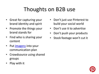 Thoughts on B2B use
• Great for capturing your    • Don’t just use Pinterest to
  brand identity and spirit     build your social world
• Promote the things your     • Don’t use it to advertise
  brand stands for            • Don’t push your products
• Find who is sharing your    • Stock footage won’t cut it
  content
• Put imagery into your
  communication plan
• Crowdsource using shared
  groups
• Play with it
 