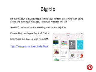 Big tip
It’s more about allowing people to find your content interesting than being
active and pushing a message.. Pushing a message will fail.

You don’t decide what is interesting, the community does.

If something needs pushing, it ain’t viral.

Remember this guy? He isn’t from IBM.


http://pinterest.com/ryan_locke/ibm/
 