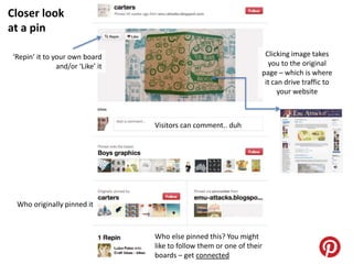 Closer look
at a pin

‘Repin’ it to your own board                                         Clicking image takes
               and/or ‘Like’ it                                       you to the original
                                                                    page – which is where
                                                                     it can drive traffic to
                                                                          your website



                                  Visitors can comment.. duh




 Who originally pinned it



                                  Who else pinned this? You might
                                  like to follow them or one of their
                                  boards – get connected
 