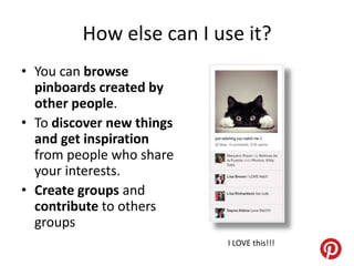How else can I use it?
• You can browse
  pinboards created by
  other people.
• To discover new things
  and get inspiration
  from people who share
  your interests.
• Create groups and
  contribute to others
  groups
                           I LOVE this!!!
 