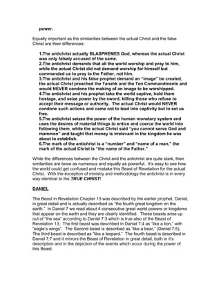power.

Equally important as the similarities between the actual Christ and the false
Christ are their differences:

   1.The antichrist actually BLASPHEMES God, whereas the actual Christ
   was only falsely accused of the same.
   2.The antichrist demands that all the world worship and pray to him,
   while the actual Christ did not demand worship for himself but
   commanded us to pray to the Father, not him.
   3.The antichrist and his false prophet demand an “image” be created,
   the actual Christ preached the Tanahk and the Ten Commandments and
   would NEVER condone the making of an image to be worshipped.
   4.The antichrist and his prophet take the world captive, hold them
   hostage, and seize power by the sword, killing those who refuse to
   accept their message or authority. The actual Christ would NEVER
   condone such actions and came not to lead into captivity but to set us
   free.
   5.The antichrist seizes the power of the human monetary system and
   uses the desires of material things to entice and coerce the world into
   following them, while the actual Christ said “you cannot serve God and
   mammon” and taught that money is irrelevant in the kingdom he was
   about to establish.
   6.The mark of the antichrist is a “number” and “name of a man,” the
   mark of the actual Christ is “the name of the Father.”

While the differences between the Christ and the antichrist are quite stark, their
similarities are twice as numerous and equally as powerful. It’s easy to see how
the world could get confused and mistake this Beast of Revelation for the actual
Christ. With the exception of ministry and methodology the antichrist is in every
way identical to the TRUE CHRIST!

DANIEL

The Beast in Revelation Chapter 13 was described by the earlier prophet, Daniel,
in great detail and is actually described as “the fourth great kingdom on the
earth.” In Daniel 7 we read about 4 consecutive great world powers or kingdoms
that appear on the earth and they are clearly identified. These beasts arise up
out of “the sea” according to Daniel 7:3 which is true also of the Beast of
Revelation 13. The first beast was described in Daniel 7:4 as “like a lion,” with
“eagle’s wings”. The Second beast is described as “like a bear,” (Daniel 7:5).
The third beast is described as “like a leopard.” The fourth beast is described in
Daniel 7:7 and it mirrors the Beast of Revelation in great detail, both in it’s
description and in the depiction of the events which occur during the power of
this Beast.
 