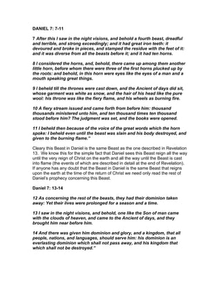 DANIEL 7: 7-11

7 After this I saw in the night visions, and behold a fourth beast, dreadful
and terrible, and strong exceedingly; and it had great iron teeth: it
devoured and broke in pieces, and stamped the residue with the feet of it:
and it was diverse from all the beasts before it; and it had ten horns.

8 I considered the horns, and, behold, there came up among them another
little horn, before whom there were three of the first horns plucked up by
the roots: and behold, in this horn were eyes like the eyes of a man and a
mouth speaking great things.

9 I beheld till the thrones were cast down, and the Ancient of days did sit,
whose garment was white as snow, and the hair of his head like the pure
wool: his throne was like the fiery flame, and his wheels as burning fire.

10 A fiery stream issued and came forth from before him: thousand
thousands ministered unto him, and ten thousand times ten thousand
stood before him? The judgment was set, and the books were opened.

11 I beheld then because of the voice of the great words which the horn
spoke: I beheld even until the beast was slain and his body destroyed, and
given to the burning flame.”

Cleary this Beast in Daniel is the same Beast as the one described in Revelation
13. We know this for the simple fact that Daniel sees this Beast reign all the way
until the very reign of Christ on the earth and all the way until the Beast is cast
into flame (the events of which are described in detail at the end of Revelation).
If anyone has any doubt that the Beast in Daniel is the same Beast that reigns
upon the earth at the time of the return of Christ we need only read the rest of
Daniel’s prophecy concerning this Beast.

Daniel 7: 13-14

12 As concerning the rest of the beasts, they had their dominion taken
away: Yet their lives were prolonged for a season and a time.

13 I saw in the night visions, and behold, one like the Son of man came
with the clouds of heaven, and came to the Ancient of days, and they
brought him near before him.

14 And there was given him dominion and glory, and a kingdom, that all
people, nations, and languages, should serve him: his dominion is an
everlasting dominion which shall not pass away, and his kingdom that
which shall not be destroyed.”
 
