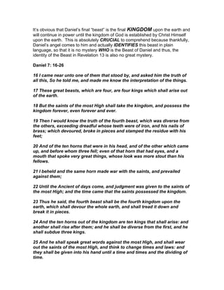 It’s obvious that Daniel’s final “beast” is the final KINGDOM upon the earth and
will continue in power until the kingdom of God is established by Christ Himself
upon the earth. This is absolutely CRUCIAL to comprehend because thankfully,
Daniel’s angel comes to him and actually IDENTIFIES this beast in plain
language, so that it is no mystery WHO is the Beast of Daniel and thus, the
identity of the Beast in Revelation 13 is also no great mystery.

Daniel 7: 16-26

16 I came near unto one of them that stood by, and asked him the truth of
all this, So he told me, and made me know the interpretation of the things.

17 These great beasts, which are four, are four kings which shall arise out
of the earth.

18 But the saints of the most High shall take the kingdom, and possess the
kingdom forever, even forever and ever.

19 Then I would know the truth of the fourth beast, which was diverse from
the others, exceeding dreadful whose teeth were of iron, and his nails of
brass; which devoured, broke in pieces and stamped the residue with his
feet;

20 And of the ten horns that were in his head, and of the other which came
up, and before whom three fell; even of that horn that had eyes, and a
mouth that spoke very great things, whose look was more stout than his
fellows.

21 I beheld and the same horn made war with the saints, and prevailed
against them;

22 Until the Ancient of days come, and judgment was given to the saints of
the most High; and the time came that the saints possessed the kingdom.

23 Thus he said, the fourth beast shall be the fourth kingdom upon the
earth, which shall devour the whole earth, and shall tread it down and
break it in pieces.

24 And the ten horns out of the kingdom are ten kings that shall arise: and
another shall rise after them; and he shall be diverse from the first, and he
shall subdue three kings.

25 And he shall speak great words against the most High, and shall wear
out the saints of the most High, and think to change times and laws: and
they shall be given into his hand until a time and times and the dividing of
time.
 