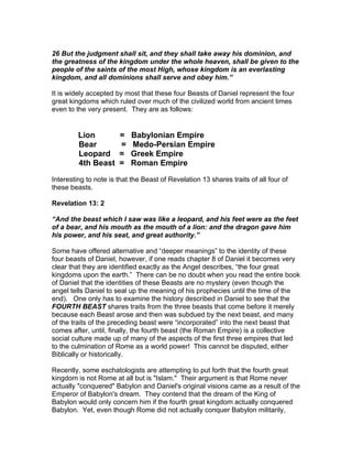 26 But the judgment shall sit, and they shall take away his dominion, and
the greatness of the kingdom under the whole heaven, shall be given to the
people of the saints of the most High, whose kingdom is an everlasting
kingdom, and all dominions shall serve and obey him.”

It is widely accepted by most that these four Beasts of Daniel represent the four
great kingdoms which ruled over much of the civilized world from ancient times
even to the very present. They are as follows:


         Lion          =   Babylonian Empire
         Bear          =   Medo-Persian Empire
         Leopard       =   Greek Empire
         4th Beast     =   Roman Empire

Interesting to note is that the Beast of Revelation 13 shares traits of all four of
these beasts.

Revelation 13: 2

“And the beast which I saw was like a leopard, and his feet were as the feet
of a bear, and his mouth as the mouth of a lion: and the dragon gave him
his power, and his seat, and great authority.”

Some have offered alternative and “deeper meanings” to the identity of these
four beasts of Daniel, however, if one reads chapter 8 of Daniel it becomes very
clear that they are identified exactly as the Angel describes, “the four great
kingdoms upon the earth.” There can be no doubt when you read the entire book
of Daniel that the identities of these Beasts are no mystery (even though the
angel tells Daniel to seal up the meaning of his prophecies until the time of the
end). One only has to examine the history described in Daniel to see that the
FOURTH BEAST shares traits from the three beasts that come before it merely
because each Beast arose and then was subdued by the next beast, and many
of the traits of the preceding beast were “incorporated” into the next beast that
comes after, until, finally, the fourth beast (the Roman Empire) is a collective
social culture made up of many of the aspects of the first three empires that led
to the culmination of Rome as a world power! This cannot be disputed, either
Biblically or historically.

Recently, some eschatologists are attempting to put forth that the fourth great
kingdom is not Rome at all but is "Islam." Their argument is that Rome never
actually "conquered" Babylon and Daniel's original visions came as a result of the
Emperor of Babylon's dream. They contend that the dream of the King of
Babylon would only concern him if the fourth great kingdom actually conquered
Babylon. Yet, even though Rome did not actually conquer Babylon militarily,
 