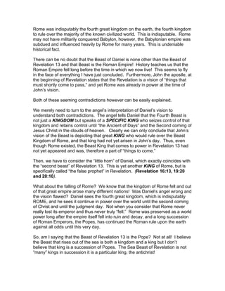 Rome was indisputably the fourth great kingdom on the earth, the fourth kingdom
to rule over the majority of the known civilized world. This is indisputable. Rome
may not have militarily conquered Babylon, however, the Babylonian empire was
subdued and influenced heavily by Rome for many years. This is undeniable
historical fact.

There can be no doubt that the Beast of Daniel is none other than the Beast of
Revelation 13 and that Beast is the Roman Empire! History teaches us that the
Roman Empire fell long before the time in which we now live! This seems to fly
in the face of everything I have just concluded. Furthermore, John the apostle, at
the beginning of Revelation states that the Revelation is a vision of “things that
must shortly come to pass,” and yet Rome was already in power at the time of
John’s vision.

Both of these seeming contradictions however can be easily explained.

We merely need to turn to the angel’s interpretation of Daniel’s vision to
understand both contradictions. The angel tells Daniel that the Fourth Beast is
not just a KINGDOM but speaks of a SPECIFIC KING who seizes control of that
kingdom and retains control until “the Ancient of Days” and the Second coming of
Jesus Christ in the clouds of heaven. Clearly we can only conclude that John’s
vision of the Beast is depicting that great KING who would rule over the Beast
Kingdom of Rome, and that king had not yet arisen in John’s day. Thus, even
though Rome existed, the Beast King that comes to power in Revelation 13 had
not yet appeared and was, therefore a part of “things to come.”

Then, we have to consider the “little horn” of Daniel, which exactly coincides with
the “second beast” of Revelation 13. This is yet another KING of Rome, but is
specifically called “the false prophet” in Revelation. (Revelation 16:13, 19:20
and 20:10).

What about the falling of Rome? We know that the kingdom of Rome fell and out
of that great empire arose many different nations! Was Daniel’s angel wrong and
the vision flawed? Daniel sees the fourth great kingdom, which is indisputably
ROME, and he sees it continue in power over the world until the second coming
of Christ and until the judgment day. Not when you consider that Rome never
really lost its emperor and thus never truly “fell.” Rome was preserved as a world
power long after the empire itself fell into ruin and decay, and a long succession
of Roman Emperors, the Popes, has continued the Roman rule upon the earth
against all odds until this very day.

So, am I saying that the Beast of Revelation 13 is the Pope? Not at all! I believe
the Beast that rises out of the sea is both a kingdom and a king but I don’t
believe that king is a succession of Popes. The Sea Beast of Revelation is not
“many” kings in succession it is a particular king, the antichrist!
 