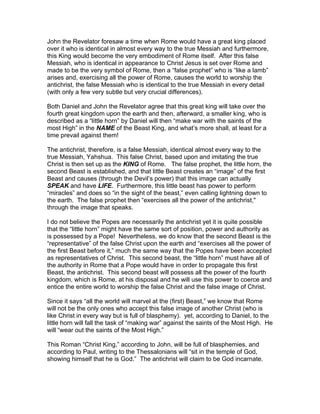 John the Revelator foresaw a time when Rome would have a great king placed
over it who is identical in almost every way to the true Messiah and furthermore,
this King would become the very embodiment of Rome itself. After this false
Messiah, who is identical in appearance to Christ Jesus is set over Rome and
made to be the very symbol of Rome, then a “false prophet” who is “like a lamb”
arises and, exercising all the power of Rome, causes the world to worship the
antichrist, the false Messiah who is identical to the true Messiah in every detail
(with only a few very subtle but very crucial differences).

Both Daniel and John the Revelator agree that this great king will take over the
fourth great kingdom upon the earth and then, afterward, a smaller king, who is
described as a “little horn” by Daniel will then “make war with the saints of the
most High” in the NAME of the Beast King, and what’s more shall, at least for a
time prevail against them!

The antichrist, therefore, is a false Messiah, identical almost every way to the
true Messiah, Yahshua. This false Christ, based upon and imitating the true
Christ is then set up as the KING of Rome. The false prophet, the little horn, the
second Beast is established, and that little Beast creates an “image” of the first
Beast and causes (through the Devil’s power) that this image can actually
SPEAK and have LIFE. Furthermore, this little beast has power to perform
“miracles” and does so “in the sight of the beast,” even calling lightning down to
the earth. The false prophet then “exercises all the power of the antichrist,"
through the image that speaks.

I do not believe the Popes are necessarily the antichrist yet it is quite possible
that the “little horn” might have the same sort of position, power and authority as
is possessed by a Pope! Nevertheless, we do know that the second Beast is the
“representative” of the false Christ upon the earth and “exercises all the power of
the first Beast before it,” much the same way that the Popes have been accepted
as representatives of Christ. This second beast, the “little horn” must have all of
the authority in Rome that a Pope would have in order to propagate this first
Beast, the antichrist. This second beast will possess all the power of the fourth
kingdom, which is Rome, at his disposal and he will use this power to coerce and
entice the entire world to worship the false Christ and the false image of Christ.

Since it says “all the world will marvel at the (first) Beast,” we know that Rome
will not be the only ones who accept this false image of another Christ (who is
like Christ in every way but is full of blasphemy). yet, according to Daniel, to the
little horn will fall the task of “making war” against the saints of the Most High. He
will “wear out the saints of the Most High.”

This Roman “Christ King,” according to John, will be full of blasphemies, and
according to Paul, writing to the Thessalonians will “sit in the temple of God,
showing himself that he is God.” The antichrist will claim to be God incarnate.
 