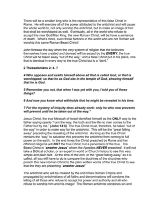 There will be a smaller king who is the representative of this false Christ in
Rome. He will exercise all of the power attributed to the antichrist and will cause
the whole world to, not only worship the antichrist, but to make an image of him
that shall be worshipped as well. Eventually, all in the world who refuse to
accept this new God/Man King, the new Roman Christ, will be have a sentence
of death. What’s more, even those factions in the world who are not Roman will
worship this same Roman Beast Christ!

John foresaw the day when the very system of religion that the believers
themselves have created and devised will be seized by the ENEMY, the true
Christ will be taken away “out of the way,” and a false Christ put in his place, one
that is identical in every way to the true Christ but is a “devil.”

2 Thessalonians 2: 4- 7

4 Who opposes and exalts himself above all that is called God, or that is
worshipped; so that he as God sits in the temple of God, showing himself
that he is God.

5 Remember you not, that when I was yet with you, I told you of these
things?

6 And now you know what withholds that he might be revealed in his time.

7 For the mystery of iniquity does already work: only he who now prevents
will prevent until he be taken out of the way.”

Jesus Christ, the true Messiah of Israel identified himself as the ONLY way to the
father saying openly “I am the way, the truth and the life no man comes to the
Father but by me.” (John 14:6) The true Christ must, therefore, be taken “out of
the way” in order to make way for the antichrist. This will be the “great falling
away” preceding the revealing of the antichrist. As long as the true Christ
remains the “way” to salvation this prevents the antichrist from coming to full
power on the earth. In the end times the Christ preached by Rome and her
offshoot religions will NOT the true Christ, but a perversion of the true. The
Beast Christ is “another Jesus” whom the Apostles NEVER preached! It will not
take a Biblical scholar, or an expert in world or Church history to see this very
simple and plain fact. At the time of the end, or the “great falling away” as it is
called, all you will have to do is compare the doctrines of the churches who
preach this new Roman Christ to the plain written words of the true Christ to see
that the they are preaching “another Jesus!”

The antichrist who will be created by the end times Roman Empire and
propagated by antichristians of all faiths and denominations will condone the
killing of all those who refuse to accept his power and authority and all who
refuse to worship him and his image! The Roman antichrist condones sin and
 