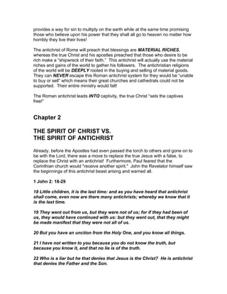 provides a way for sin to multiply on the earth while at the same time promising
those who believe upon his power that they shall all go to heaven no matter how
horribly they live their lives!

The antichrist of Rome will preach that blessings are MATERIAL RICHES,
whereas the true Christ and his apostles preached that those who desire to be
rich make a “shipwreck of their faith.” This antichrist will actually use the material
riches and gains of the world to gather his followers. The antichristian religions
of the world will be DEEPLY rooted in the buying and selling of material goods.
They can NEVER escape this Roman antichrist system for they would be “unable
to buy or sell” which means their great churches and cathedrals could not be
supported. Their entire ministry would fall!

The Roman antichrist leads INTO captivity, the true Christ “sets the captives
free!”


Chapter 2

THE SPIRIT OF CHRIST VS.
THE SPIRIT OF ANTICHRIST

Already, before the Apostles had even passed the torch to others and gone on to
be with the Lord, there was a move to replace the true Jesus with a false, to
replace the Christ with an antichrist! Furthermore, Paul feared that the
Corinthian church would "receive another spirit." John the Revelator himself saw
the beginnings of this antichrist beast arising and warned all.

1 John 2: 18-29

18 Little children, it is the last time: and as you have heard that antichrist
shall come, even now are there many antichrists; whereby we know that it
is the last time.

19 They went out from us, but they were not of us; for if they had been of
us, they would have continued with us: but they went out, that they might
be made manifest that they were not all of us.

20 But you have an unction from the Holy One, and you know all things.

21 I have not written to you because you do not know the truth, but
because you know it, and that no lie is of the truth.

22 Who is a liar but he that denies that Jesus is the Christ? He is antichrist
that denies the Father and the Son.
 