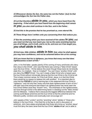 23 Whosoever denies the Son, the same has not the Father: (but) he that
acknowledges the Son has the Father also.

24 Let that therefore abide in you, which you have heard from the
beginning. If that which you have heard from the beginning shall remain
in you, you also shall continue in the Son, and in the Father.
25 And this is the promise that he has promised us, even eternal life.

26 These things have I written unto you concerning them that seduce you.

27 But the anointing which you have received of him abides in you, and
you need not that any man teach you: but as the same anointing teaches
you of all things, and is truth, and is no lie, and even as it has taught you,
you shall abide in him.
28 And now, little children, abide in him: that, when he shall appear,
you may have confidence, and not be ashamed before him at his coming.

29 If you know that his is righteous, you know that every one that does
righteousness is born of him.”

John, in his first letter, speaks plainly of the coming of many antichrists who deny
that Jesus is the Christ! John saw that there was coming a “false Christ” based
upon the true Christ. I firmly believe this (even though these texts do not directly
state this, it is implied). How is it implied? You can’t have “another Christ” until
you deny the FIRST Christ! You can’t create a false Christ who is based upon
the true Christ without intrinsically denying that the true Christ is the Christ at all.
This is basic common sense, for if the true Christ, Jesus, is in fact the Christ
there would be no reason to replace him with another! It is important also to
note that the FOCUS of John's warning lies in this statement the true Christ is
"righteous," and not only that "every one that does righteousness is born of him."
(He later says that everyone that doesn't do righteousness has never seen the
true Christ neither have they "known" him). The emphasis on the righteousness
we have through Christ is the determining factor in weeding out the "false christs"
and his followers. I believe that is because the biggest difference between the
coming world Beast antichrist and the true Christ is that the antichrist and his
followers justify, condone and eventually even encourage sin!

John speaks of the “unction” and the “anointing” which “abides in” those who
believe in the true Christ. I find that this is the key to John’s discussion of
antichrist. John here states emphatically that those who bring us “another Jesus”
must first deny the basic tenet that the true Christ “abides in us” and is able to
 