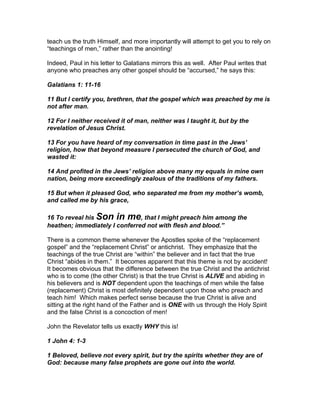 teach us the truth Himself, and more importantly will attempt to get you to rely on
“teachings of men,” rather than the anointing!

Indeed, Paul in his letter to Galatians mirrors this as well. After Paul writes that
anyone who preaches any other gospel should be “accursed,” he says this:

Galatians 1: 11-16

11 But I certify you, brethren, that the gospel which was preached by me is
not after man.

12 For I neither received it of man, neither was I taught it, but by the
revelation of Jesus Christ.

13 For you have heard of my conversation in time past in the Jews’
religion, how that beyond measure I persecuted the church of God, and
wasted it:

14 And profited in the Jews’ religion above many my equals in mine own
nation, being more exceedingly zealous of the traditions of my fathers.

15 But when it pleased God, who separated me from my mother’s womb,
and called me by his grace,

16 To reveal his Son in me, that I might preach him among the
heathen; immediately I conferred not with flesh and blood.”

There is a common theme whenever the Apostles spoke of the “replacement
gospel” and the “replacement Christ” or antichrist. They emphasize that the
teachings of the true Christ are “within” the believer and in fact that the true
Christ “abides in them.” It becomes apparent that this theme is not by accident!
It becomes obvious that the difference between the true Christ and the antichrist
who is to come (the other Christ) is that the true Christ is ALIVE and abiding in
his believers and is NOT dependent upon the teachings of men while the false
(replacement) Christ is most definitely dependent upon those who preach and
teach him! Which makes perfect sense because the true Christ is alive and
sitting at the right hand of the Father and is ONE with us through the Holy Spirit
and the false Christ is a concoction of men!

John the Revelator tells us exactly WHY this is!

1 John 4: 1-3

1 Beloved, believe not every spirit, but try the spirits whether they are of
God: because many false prophets are gone out into the world.
 