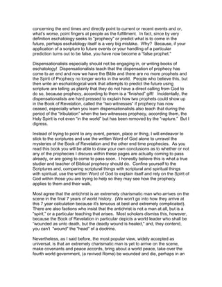 concerning the end times and directly point to current or recent events and or,
what’s worse, point fingers at people as the fulfillment. In fact, since by very
definition eschatology seeks to "prophecy" or predict what is to come in the
future, perhaps eschatology itself is a very big mistake. Why? Because, if your
application of a scripture to future events or your handling of a particular
prediction turns out to be false, you have now become a “false prophet.”

Dispensationalists especially should not be engaging in, or writing books of
eschatology! Dispensationalists teach that the dispensation of prophecy has
come to an end and now we have the Bible and there are no more prophets and
the Spirit of Prophecy no longer works in the world. People who believe this, but
then write an eschatological work that attempts to predict the future using
scripture are telling us plainly that they do not have a direct calling from God to
do so, because prophecy, according to them is a “finished” gift! Incidentally, the
dispensationalists are hard pressed to explain how two prophets could show up
in the Book of Revelation, called the “two witnesses” if prophecy has now
ceased, especially when you learn dispensationalists also teach that during the
period of the “tribulation” when the two witnesses prophecy, according them, the
Holy Spirit is not even “in the world” but has been removed by the “rapture.” But I
digress.

Instead of trying to point to any event, person, place or thing, I will endeavor to
stick to the scriptures and use the written Word of God alone to unravel the
mysteries of the Book of Revelation and the other end time prophecies. As you
read this book you will be able to draw your own conclusions as to whether or not
any of the prophecies I discuss within these pages are actually coming to pass
already, or are going to come to pass soon. I honestly believe this is what a true
studier and teacher of Biblical prophecy should do. Confine yourself to the
Scriptures and, comparing scriptural things with scriptural and spiritual things
with spiritual, use the written Word of God to explain itself and rely on the Spirit of
God within those you are trying to help so they may see how the prophecy
applies to them and their walk.

Most agree that the antichrist is an extremely charismatic man who arrives on the
scene in the final 7 years of world history. (We won't go into how they arrive at
this 7 year calculation because it's tenuous at best and extremely complicated).
There are also factions who insist that the antichrist is not a man at all, but is a
“spirit,” or a particular teaching that arises. Most scholars dismiss this, however,
because the Book of Revelation in particular depicts a world leader who shall be
“wounded as unto death, but the deadly wound is healed," and, they contend,
you can't "wound" the "head" of a doctrine.

Nevertheless, as I said before, the most popular view, widely accepted as
universal, is that an extremely charismatic man is yet to arrive on the scene,
make covenants and peace accords, bring about a world peace, take over the
fourth world government, (a revived Rome) be wounded and die, perhaps in an
 