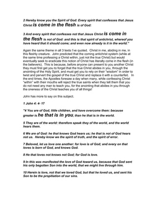 2 Hereby know you the Spirit of God: Every spirit that confesses that Jesus
Christ is   come in the flesh is of God:
3 And every spirit that confesses not that Jesus Christ is        come in
the flesh is not of God: and this is that spirit of antichrist, whereof you
have heard that it should come; and even now already is it in the world.”

Again the same theme in all 3 texts I’ve quoted. Christ in me, abiding in me, in
this fleshly creature. John predicted that the coming antichrist system (while at
the same time professing a Christ within, just not the true Christ) but would
eventually seek to eradicate this notion of Christ has literally come in the flesh (in
the believers). This is because, before anyone can present to you another Christ
they must first get you to forget that the true Christ abides in you, through the
anointing of the Holy Spirit, and must get you to rely on their “wisdom” in order to
twist and pervert the gospel of the true Christ and replace it with a counterfeit. In
the end times, the Apostles foresaw a day when many, while confessing Christ
“within” with their mouths will reject the true saints when they tell them that you
do not need any man to teach you, for the anointing that abides in you through
the oneness of the Christ teaches you of all things!

John has more to say on this subject.

1 John 4: 4- 17

"4 You are of God, little children, and have overcome them: because
greater is he     that is in you, than he that is in the world.
5 They are of the world: therefore speak they of the world, and the world
hears them.

6 We are of God: he that knows God hears us; he that is not of God hears
not us. Hereby know we the spirit of truth, and the spirit of error.

7 Beloved, let us love one another: for love is of God; and every on that
loves is born of God, and knows God.

8 He that loves not knows not God; for God is love.

9 In this was manifested the love of God toward us, because that God sent
his only begotten Son into the world, that we might live through him.

10 Herein is love, not that we loved God, but that he loved us, and sent his
Son to be the propitiation of our sins.
 