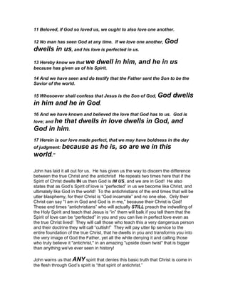 11 Beloved, if God so loved us, we ought to also love one another.

12 No man has seen God at any time. If we love one another, God
dwells in us, and his love is perfected in us.
13 Hereby know we that we dwell            in him, and he in us
because has given us of his Spirit.

14 And we have seen and do testify that the Father sent the Son to be the
Savior of the world.

15 Whosoever shall confess that Jesus is the Son of God, God             dwells
in him and he in God.
16 And we have known and believed the love that God has to us. God is
love; and he
         that dwells in love dwells in God, and
God in him.
17 Herein is our love made perfect, that we may have boldness in the day
of judgment: because          as he is, so are we in this
world.”

John has laid it all out for us. He has given us the way to discern the difference
between the true Christ and the antichrist! He repeats two times here that if the
Spirit of Christ dwells IN us then God is IN US, and we are in God! He also
states that as God’s Spirit of love is “perfected” in us we become like Christ, and
ultimately like God in the world! To the antichristians of the end times that will be
utter blasphemy, for their Christ is “God incarnate” and no one else. Only their
Christ can say “I am in God and God is in me,” because their Christ is God!
These end times “antichristians” who will actually STILL preach the indwelling of
the Holy Spirit and teach that Jesus is “in” them will balk if you tell them that the
Spirit of love can be “perfected” in you and you can live in perfect love even as
the true Christ lived! They will call those who teach this a very dangerous person
and their doctrine they will call “cultish!” They will pay utter lip service to the
entire foundation of the true Christ, that he dwells in you and transforms you into
the very image of God the Father, yet all the while denying it and calling those
who truly believe it "antichrist," in an amazing "upside down twist" that is bigger
than anything we've ever seen in history!

John warns us that ANY spirit that denies this basic truth that Christ is come in
the flesh through God’s spirit is “that spirit of antichrist.”
 