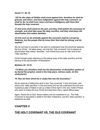 Daniel 11: 30- 32

“30 For the ships of Chittim shall come against him: therefore he shall be
grieved, and return, and have indignation against the holy covenant: so
shall he do; he shall even return and have intelligence with them that
forsake the holy covenant.

31 And arms shall stand on his part, and they shall pollute the sanctuary of
strength, and shall take away the daily sacrifice, and they shall place the
abomination that makes desolate.

32 And such as do wickedly against the covenant shall be corrupt by
flatteries: but the people that do know their God shall be strong, and do
exploits.”

We do not have to stumble in the dark to understand how the antichrist replaces
the true Christ. He takes away, not only the “holy covenant” but he places an
abomination that makes “desolate,” and furthermore puts an utter end to the
“daily sacrifice.”

Christ himself made reference to the taking away of the daily sacrifice and the
placing of the abomination of Desolation!

Matthew 24: 15-16

“15 When you therefore shall see the abomination of desolation spoken of
by Daniel the prophet, stand in the holy place, (whoso reads, let him
understand:)

16 Then let them which be in Judea flee into the mountains:”

All we need do is determine what is the “holy covenant” in the end times, and
what is the “daily sacrifice” in the end times and we will understand the evil and
mysterious plan of Satan to set up a false Christ right in the very midst of those
who claim to follow the true Christ and lead them into a “great falling away.”

Again, thanks be to God, these matters are not mysteries to us. The Holy
Covenant is described in detail in the New Testament, and the “daily sacrifice” is
explained as well!


CHAPTER 5

THE HOLY COVENANT VS. THE OLD COVENANT
 