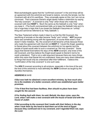 Most eschatologists agree that the “confirmed covenant” in the end times will be
an agreement with the antichrist and Israel to restore, not only the temple. but the
Covenant with all of it’s sacrifices. They universally agree on this, but I am not as
convinced. That is because Daniel’s angel clearly makes a distinction by saying
“the holy covenant.” A covenant is only “holy” when those who make the
covenant with God KEEP it. Much the same as the Sabbath is only “holy” when
you keep it. (The fourth commandment tells us to keep the Sabbath holy and it’s
not a huge leap in logic that if you break the Sabbath it becomes an “unholy”
thing and cannot be referred to as “Holy Sabbath.”)

The New Testament writers made it clear to us that the Old Covenant, the
sacrificing of animals on the altar became “faulty” and “unholy.” NOT because
there was something wrong with the agreement, of course there wasn’t, God
doesn’t make mistakes. No, the covenant of old became unholy because those
who made the agreement with God did not KEEP it! I doubt the Angel, speaking
to Daniel about this covenant between the antichrist (or his agents) and the
people of Israel would refer to such a covenant as “the holy covenant.” Some
argue that Daniel lived before the days of the NEW covenant, only knew of the
old Covenant, and they believe the Angel would speak to Daniel in terms he
could understand. That is not a valid argument because there are many things
within this vision that Daniel did not understand, there are many direct references
to things that would only be understood after their fulfillment. I believe this
“confirmation of the holy covenant” is one such case.

The HOLY covenant according to all scripture, especially in the time of the end,
the time of the antichrist is most definitely the NEW Covenant as taught by the
Apostles themselves.

HEBREWS 8: 6-13

6 But now hath he obtained a more excellent ministry, by how much also
he is the mediator of a better covenant, which was established upon better
promises.

7 For if that first had been faultless, then should no place have been
sought for the second.

8 For finding fault with them, he said, Behold, the days come, says the
Lord, when I will make a new covenant with the house of Israel and with the
house of Judah:

9 Not according to the covenant that I made with their fathers in the day
when I took them by the hand to lead them out of the land of Egypt:
because they continued not in my covenant, and I regarded them not, says
the Lord.
 
