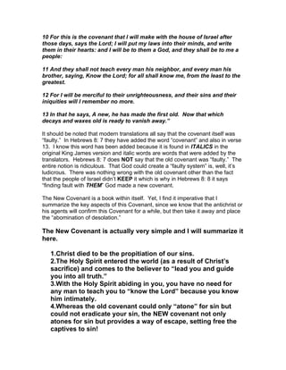 10 For this is the covenant that I will make with the house of Israel after
those days, says the Lord; I will put my laws into their minds, and write
them in their hearts: and I will be to them a God, and they shall be to me a
people:

11 And they shall not teach every man his neighbor, and every man his
brother, saying, Know the Lord; for all shall know me, from the least to the
greatest.

12 For I will be merciful to their unrighteousness, and their sins and their
iniquities will I remember no more.

13 In that he says, A new, he has made the first old. Now that which
decays and waxes old is ready to vanish away.”

It should be noted that modern translations all say that the covenant itself was
“faulty.” In Hebrews 8: 7 they have added the word “covenant” and also in verse
13. I know this word has been added because it is found in ITALICS in the
original King James version and italic words are words that were added by the
translators. Hebrews 8: 7 does NOT say that the old covenant was “faulty.” The
entire notion is ridiculous. That God could create a “faulty system” is, well, it’s
ludicrous. There was nothing wrong with the old covenant other than the fact
that the people of Israel didn’t KEEP it which is why in Hebrews 8: 8 it says
“finding fault with THEM” God made a new covenant.

The New Covenant is a book within itself. Yet, I find it imperative that I
summarize the key aspects of this Covenant, since we know that the antichrist or
his agents will confirm this Covenant for a while, but then take it away and place
the “abomination of desolation.”

The New Covenant is actually very simple and I will summarize it
here.

   1.Christ died to be the propitiation of our sins.
   2.The Holy Spirit entered the world (as a result of Christ’s
   sacrifice) and comes to the believer to “lead you and guide
   you into all truth.”
   3.With the Holy Spirit abiding in you, you have no need for
   any man to teach you to “know the Lord” because you know
   him intimately.
   4.Whereas the old covenant could only “atone” for sin but
   could not eradicate your sin, the NEW covenant not only
   atones for sin but provides a way of escape, setting free the
   captives to sin!
 