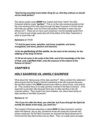 "God having provided some better thing for us, that they without us should
not be made perfect."


The above quoted verse MORE than implies that those "within" the Holy
Covenant shall be made "perfect." This is not the only scriptural evidence that
the inner working of the Holy Spirit through the New Covenant in Christ's blood
will make you perfect, even as Christ was perfect ("tempted in every way but
without sin"). There are so many such scriptures I cannot possible quote them
all, I'd have to just simply quote here all of the letters of the New Testament in
order to cover them all!

Ephesians 4: 11-13

"11 And he gave some, apostles; and some, prophets, and some,
evangelists; and some, pastors and teachers;

12 for the perfecting of the saints, for the work of the ministry, for the
edifying of the body of Christ:

13 Till we all come in the unity of the faith, and of the knowledge of the Son
of God, unto a perfect man, unto the measure of the stature of the
fulness of Christ:"

CHAPTER 6

HOLY SACRIFICE VS. UNHOLY SACRIFICE

What about the “taking away of the daily sacrifice?” Many contend this statement
alone proves that the Angel in Daniel is speaking of the old covenant because
the sacrifice made in the NEW covenant was made by Jesus Christ, once and for
all. They contend there is no daily sacrifice involved in the New Covenant. (This
argument is just plain silly because there was no daily sacrifice in the old
covenant either). They couldn’t be more mistaken, too, about there being no
daily sacrifice in the New Covenant!

Romans 8: 13

“For if you live after the flesh, you shall die: but if you through the Spirit do
mortify the deeds of the body, you shall live.”

This chapter of Romans describes in detail HOW the New Covenant, working
within the believer, day by day, transforms those who keep the covenant into
sinless creatures! By the New Covenant we received the blood atonement of
Christ and the Holy Spirit enters into our flesh. Then, on a daily basis we begin
 