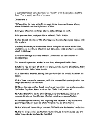 to submit to that self same Spirit and we “mortify” or kill the sinful deeds of the
flesh. This is a daily sacrifice of our own!

Colossians 3

“1 If you then be risen with Christ, seek those things which are above,
where Christ sits on the right hand of God,

2 Set your affection on things above, not on things on earth.

3 For you are dead, and your life is hid with Christ in God.

4 when Christ, who is our life, shall appear, then shall you also appear with
him in glory.

5 Mortify therefore your members which are upon the earth; fornication,
uncleanness, inordinate affection, evil concupiscence, and covetousness,
which is idolatry:

6 For which things’ sake the wrath of God comes on the children of
disobedience:

7 In the which you also walked some time, when you lived in them.

8 But now you also put off all these; anger, wrath, malice, blasphemy, filthy
communication out of your mouth.

9 Lie not one to another, seeing that you have put off the old man with his
deeds.

10 And have put on the new man, which is renewed in knowledge after the
image of him that created him:

11 Where there is neither Greek nor Jew, circumcision nor uncircumcision,
Barbarian, Scythian, bond nor free: but Christ is all, and in all.

12 Put on therefore, as the elect of God, holy and beloved, bowels of
mercies, kindness, humbleness of mind, meekness, longsuffering;

13 Forbearing one another, and forgiving one another, if any man have a
quarrel against any; even as Christ forgave you, so also do you.

14 And above all these things put on LOVE which is the bond of perfection.

15 And let the peace of God rule in your hearts, to the which also you are
called in one body; and you be thankful.
 