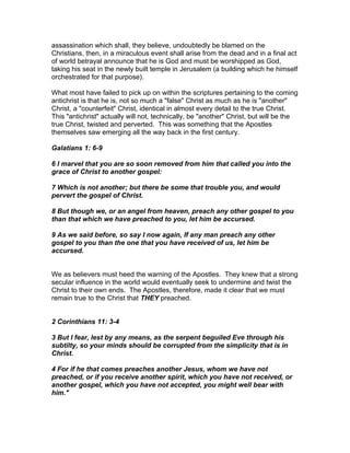assassination which shall, they believe, undoubtedly be blamed on the
Christians, then, in a miraculous event shall arise from the dead and in a final act
of world betrayal announce that he is God and must be worshipped as God,
taking his seat in the newly built temple in Jerusalem (a building which he himself
orchestrated for that purpose).

What most have failed to pick up on within the scriptures pertaining to the coming
antichrist is that he is, not so much a "false" Christ as much as he is "another"
Christ, a "counterfeit" Christ, identical in almost every detail to the true Christ.
This "antichrist" actually will not, technically, be "another" Christ, but will be the
true Christ, twisted and perverted. This was something that the Apostles
themselves saw emerging all the way back in the first century.

Galatians 1: 6-9

6 I marvel that you are so soon removed from him that called you into the
grace of Christ to another gospel:

7 Which is not another; but there be some that trouble you, and would
pervert the gospel of Christ.

8 But though we, or an angel from heaven, preach any other gospel to you
than that which we have preached to you, let him be accursed.

9 As we said before, so say I now again, If any man preach any other
gospel to you than the one that you have received of us, let him be
accursed.


We as believers must heed the warning of the Apostles. They knew that a strong
secular influence in the world would eventually seek to undermine and twist the
Christ to their own ends. The Apostles, therefore, made it clear that we must
remain true to the Christ that THEY preached.


2 Corinthians 11: 3-4

3 But I fear, lest by any means, as the serpent beguiled Eve through his
subtilty, so your minds should be corrupted from the simplicity that is in
Christ.

4 For if he that comes preaches another Jesus, whom we have not
preached, or if you receive another spirit, which you have not received, or
another gospel, which you have not accepted, you might well bear with
him."
 