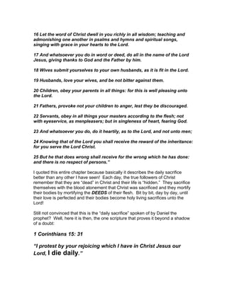 16 Let the word of Christ dwell in you richly in all wisdom; teaching and
admonishing one another in psalms and hymns and spiritual songs,
singing with grace in your hearts to the Lord.

17 And whatsoever you do in word or deed, do all in the name of the Lord
Jesus, giving thanks to God and the Father by him.

18 Wives submit yourselves to your own husbands, as it is fit in the Lord.

19 Husbands, love your wives, and be not bitter against them.

20 Children, obey your parents in all things: for this is well pleasing unto
the Lord.

21 Fathers, provoke not your children to anger, lest they be discouraged.

22 Servants, obey in all things your masters according to the flesh; not
with eyeservice, as menpleasers; but in singleness of heart, fearing God.

23 And whatsoever you do, do it heartily, as to the Lord, and not unto men;

24 Knowing that of the Lord you shall receive the reward of the inheritance:
for you serve the Lord Christ.

25 But he that does wrong shall receive for the wrong which he has done:
and there is no respect of persons.”

I quoted this entire chapter because basically it describes the daily sacrifice
better than any other I have seen! Each day, the true followers of Christ
remember that they are “dead” in Christ and their life is “hidden.” They sacrifice
themselves with the blood atonement that Christ was sacrificed and they mortify
their bodies by mortifying the DEEDS of their flesh. Bit by bit, day by day, until
their love is perfected and their bodies become holy living sacrifices unto the
Lord!

Still not convinced that this is the “daily sacrifice” spoken of by Daniel the
prophet? Well, here it is then, the one scripture that proves it beyond a shadow
of a doubt:

1 Corinthians 15: 31

“I protest by your rejoicing which I have in Christ Jesus our
Lord, I die daily.”
 