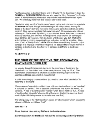 Paul herein writes to the Corinthians and in Chapter 15 he describes in detail the
DEATH and RESURRECTION of those who have the “Holy Covenant” in Christ’s
blood! It would behoove you to read this chapter and even memorize it if you
can. We will study more from this chapter later in this book.

Clearly the “daily sacrifice” that is taken “away” by the antichrist and his agents is
the POWER we have through the indwelling of the Holy Spirit to “mortify the
deeds of the body” daily and move into fullness and perfection in the Lord at his
coming! How can anyone take that away from you? By deceiving you into not
believing it! That’s how! By offering to you another Jesus, who does not demand
this daily sacrifice, and who has merely paid the price for your sin so that you
could continue as you were, from sin to sin, until the day you die! That is the
antichrist that is coming, according to not just John, but all the apostles. It is a
"man of sin" a "fleshly Christ" a BEAST that offers no real liberty from sin, only a
bondage to a religious system based upon a lie, designed to keep you forever in
bondage to the flesh and thus forever in bondage to SIN and to the Beast
religion!

CHAPTER 7

THE FRUIT OF THE SPIRIT VS. THE ABOMINATION
THAT MAKES DESOLATE
No wonder Jesus Christ zeroed right in on the prophecy of Daniel and the
“abomination of desolation” that comes to replace the “daily sacrifice.” The
abomination of desolation is a full out assault on the very purposes for the
sacrifice and blood atonement of Jesus Christ!

In order to thoroughly understand this you need to know what “desolation” is
according to the Word!

When a woman’s womb is unable to bear children she is referred to as “desolate”
in scripture or “barren.” This is because children are “the fruit of the womb,” in
scripture. A tree or a plant is called “barren” when it does not bear fruit. A piece
of land is called “desolate” when no life will grow on it (which is always a direct
result of plant life being unable to reproduce or bear fruit).

The taking away of the “daily sacrifice” places an “abomination” which causes the
followers of Christ to not bear “fruit.”

John 15: 1- 8

1 I am the true vine, and my Father is the husbandman.

2 Every branch in me that bears not fruit he takes away: and every branch
 
