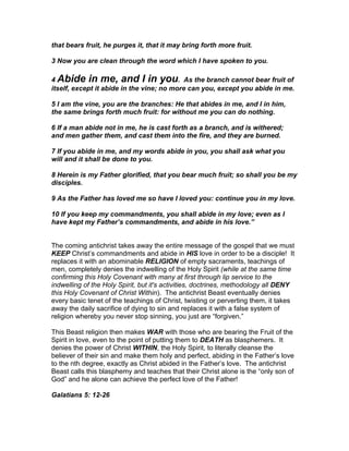 that bears fruit, he purges it, that it may bring forth more fruit.

3 Now you are clean through the word which I have spoken to you.

4 Abide in me, and I in you. As the branch cannot bear fruit of
itself, except it abide in the vine; no more can you, except you abide in me.

5 I am the vine, you are the branches: He that abides in me, and I in him,
the same brings forth much fruit: for without me you can do nothing.

6 If a man abide not in me, he is cast forth as a branch, and is withered;
and men gather them, and cast them into the fire, and they are burned.

7 If you abide in me, and my words abide in you, you shall ask what you
will and it shall be done to you.

8 Herein is my Father glorified, that you bear much fruit; so shall you be my
disciples.

9 As the Father has loved me so have I loved you: continue you in my love.

10 If you keep my commandments, you shall abide in my love; even as I
have kept my Father’s commandments, and abide in his love.”


The coming antichrist takes away the entire message of the gospel that we must
KEEP Christ’s commandments and abide in HIS love in order to be a disciple! It
replaces it with an abominable RELIGION of empty sacraments, teachings of
men, completely denies the indwelling of the Holy Spirit (while at the same time
confirming this Holy Covenant with many at first through lip service to the
indwelling of the Holy Spirit, but it's activities, doctrines, methodology all DENY
this Holy Covenant of Christ Within). The antichrist Beast eventually denies
every basic tenet of the teachings of Christ, twisting or perverting them, it takes
away the daily sacrifice of dying to sin and replaces it with a false system of
religion whereby you never stop sinning, you just are “forgiven.”

This Beast religion then makes WAR with those who are bearing the Fruit of the
Spirit in love, even to the point of putting them to DEATH as blasphemers. It
denies the power of Christ WITHIN, the Holy Spirit, to literally cleanse the
believer of their sin and make them holy and perfect, abiding in the Father’s love
to the nth degree, exactly as Christ abided in the Father’s love. The antichrist
Beast calls this blasphemy and teaches that their Christ alone is the “only son of
God” and he alone can achieve the perfect love of the Father!

Galatians 5: 12-26
 