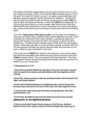 (the religion of the flesh masquerading under the guise of Christ) can in no wise
ever inherit the kingdom of God! The antichrist religion will take away all “fruit of
the spirit” from those who follow it and put in it’s place a delusional system that
tells them quite the opposite of what Paul said to the Galatians. The antichrist
and the system that shall be built around him will say that you indeed CAN live
after the flesh and still go the Heaven. It will further DENY that walking after the
Spirit as Paul admonishes us is even possible, state that only their Christ (the
ANTICHRIST) has achieved this, (or ever will achieve this) and will vilify all who
say contrary to this doctrine even to the point of making war with them and killing
them!

This is the “taking away of the daily sacrifice” (as Paul says to the Galatians,
“they that are Christ’s have crucified the flesh with the affections and lusts”) and it
shall place the “abomination that makes desolate” (a delusional system that
requires NO sacrifice upon those that follow and requires no fruit of the Spirit
whatsoever). The Beast System will take away the Holy Spirit from the equation
entirely. Christ within will take on a mere symbolic meaning, and there will be no
fruit among those that follow the system because frankly they love their sin and
have no desire to see it eradicated in their lives!

That is why they will NEED their teachers, their preachers, their teaching tapes,
their television evangelists, their books and prayer books and would never even
THINK to question them! They are breakers of the New Covenant! They have
no concept of the New Covenant whereby Christ dwells within and you have "no
need for any man to teach you."

2 Thessalonians 2: 8-17

“8 And then shall that Wicked be revealed, whom the Lord shall consume
with the spirit of his mouth, and shall destroy with the brightness of his
coming:

9 Even him, whose coming is after the working of Satan with all power and
signs and lying wonders.

10 And with all deceivableness of unrighteousness in them that perish;
because they received not the love of the truth, that they might be saved.

11 And for this cause God shall send them strong delusion, that they
should believe a lie:

12 That they all might be damned who believed not the truth, but had
pleasure in unrighteousness.
13 but we are bound to give thanks always to God for you, brethren
beloved of the Lord, because God has from the beginning chose you to
 