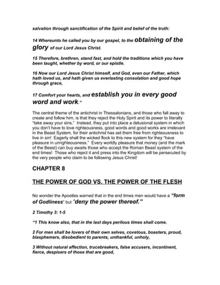 salvation through sanctification of the Spirit and belief of the truth:

14 Whereunto he called you by our gospel, to the obtaining               of the
glory of our Lord Jesus Christ.
15 Therefore, brethren, stand fast, and hold the traditions which you have
been taught, whether by word, or our epistle.

16 Now our Lord Jesus Christ himself, and God, even our Father, which
hath loved us, and hath given us everlasting consolation and good hope
through grace,

17 Comfort your hearts, and establish            you in every good
word and work.”
The central theme of the antichrist in Thessalonians, and those who fall away to
create and follow him, is that they reject the Holy Spirit and its power to literally
“take away your sins.” Instead, they put into place a delusional system in which
you don’t have to love righteousness, good words and good works are irrelevant
in the Beast System, for their antichrist has set them free from righteousness to
live in sin! Eagerly shall the wicked flock to this new system for they “have
pleasure in unrighteousness.” Every worldly pleasure that money (and the mark
of the Beast) can buy awaits those who accept the Roman Beast system of the
end times! Those who reject it and press into the Kingdom will be persecuted by
the very people who claim to be following Jesus Christ!

CHAPTER 8

THE POWER OF GOD VS. THE POWER OF THE FLESH

No wonder the Apostles warned that in the end times men would have a “form
of Godliness” but “deny the power thereof.”

2 Timothy 3: 1-5

“1 This know also, that in the last days perilous times shall come.

2 For men shall be lovers of their own selves, covetous, boasters, proud,
blasphemers, disobedient to parents, unthankful, unholy,

3 Without natural affection, trucebreakers, false accusers, incontinent,
fierce, despisers of those that are good,
 