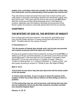 people, even a marvelous work and a wonder: for the wisdom of their wise
men shall perish, and the understanding of their prudent men shall be hid.”

They will continue to teach and preach that Jesus lives in them but they won’t
really believe it and heap to themselves teachers who will tell them exactly what
they want to hear! Their Jesus paid the price for their sins but did NOT deliver
them from those sins and they will be perpetually stuck in their fleshly sin
condition, dependent upon the traditions, teachings and sacraments of their
Roman system of churches to continually cleanse them from the sin sickness.

CHAPTER 9

THE MYSTERY OF GOD VS. THE MYSTERY OF INIQUITY
How do things get to that point however? How does this “great falling away”
occur and this sudden downturn in morality among them that claim to “have
God?” The Bible calls this “the mystery of iniquity.”

2 Thessalonians 2: 7

“For the mystery of iniquity does already work: only he who now prevents
will continue to prevent until he be taken out of the way.”

As long as the gospel of Jesus Christ is preached, as long as Christ IN YOU is a
reality in your life you cannot be deceived, you will not be a part of the end times
“great falling away” or the time when the “son of perdition” is revealed in them
that perish! For you see, just as there is a “mystery of iniquity,” there is a
“mystery of righteousness” or a “mystery of Godliness” or “mystery of God,” and
that mystery according to scripture is “Christ in you, the hope of Glory.”

Mark 4: 10-12

10 And when he was alone, they that were about him with the twelve asked
of him the parable.

11 And he said unto them, To you it is given to know the mystery of the
kingdom of God: but to them that are without, all these things are done in
parables:

12 That seeing they may see, and not perceive; and hearing they may hear,
and not understand; lest at any time they should be converted, and their
sins should be forgiven them.”

Romans 11: 25- 27
 