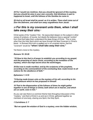 25 For I would not, brethren, that you should be ignorant of this mystery,
lest you should be wise in your own conceits; that blindness in part is
happened to Israel, until the fullness of the Gentiles be come in.

26 And so all Israel shall be saved: as it is written, There shall come out of
Zion the Deliverer, and shall turn away ungodliness from Jacob:

27 Forthis is my covenant unto them, when I shall
take away their sins.”
Christ spoke of the “mystery” first. He expounded deeper on the subject in other
verses of scripture, of course, but clearly the believers have a special “unction”
from God that helps them understand the deep things of Christ. This is none
other than the Holy Spirit which we have through the New Covenant in Christ’s
blood. In Romans this truth is spelled out in no uncertain terms, that the
“covenant” would be “when I shall take away their sins.”

Yet there’s more to this mystery.

Romans 16: 25-26

“25 Now to him that is of power to establish you according to my gospel,
and the preaching of Jesus Christ, according to the revelation of the
mystery, which was kept secret since the world began,

26 But now is made manifest, and by the scriptures of the prophets,
according to the commandment of the everlasting God, made known to all
nations for the obedience of faith:”

Ephesians 1: 9-10

“9 Having made known unto us the mystery of his will, according to his
good pleasure which he has proposed in himself:

10 That in the dispensation of the fullness of times he might gather
together in one all things in Christ, both which are in heaven, and which
are on earth; even in him.”

As you can see there is a common theme here throughout discussion of the
“mystery,” and that is Christ in us and we in Christ, gathered together as
members of one body, sharing one Spirit, the Holy Spirit.

1 Corinthians 2: 7

“But we speak the wisdom of God in a mystery, even the hidden wisdom,
 