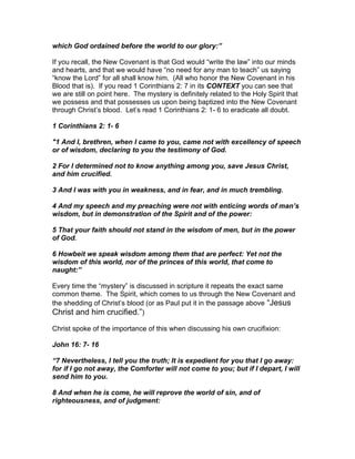 which God ordained before the world to our glory:”

If you recall, the New Covenant is that God would “write the law” into our minds
and hearts, and that we would have “no need for any man to teach” us saying
“know the Lord” for all shall know him. (All who honor the New Covenant in his
Blood that is). If you read 1 Corinthians 2: 7 in its CONTEXT you can see that
we are still on point here. The mystery is definitely related to the Holy Spirit that
we possess and that possesses us upon being baptized into the New Covenant
through Christ’s blood. Let’s read 1 Corinthians 2: 1- 6 to eradicate all doubt.

1 Corinthians 2: 1- 6

"1 And I, brethren, when I came to you, came not with excellency of speech
or of wisdom, declaring to you the testimony of God.

2 For I determined not to know anything among you, save Jesus Christ,
and him crucified.

3 And I was with you in weakness, and in fear, and in much trembling.

4 And my speech and my preaching were not with enticing words of man’s
wisdom, but in demonstration of the Spirit and of the power:

5 That your faith should not stand in the wisdom of men, but in the power
of God.

6 Howbeit we speak wisdom among them that are perfect: Yet not the
wisdom of this world, nor of the princes of this world, that come to
naught:”

Every time the “mystery” is discussed in scripture it repeats the exact same
common theme. The Spirit, which comes to us through the New Covenant and
the shedding of Christ’s blood (or as Paul put it in the passage above “Jesus
Christ and him crucified.”)

Christ spoke of the importance of this when discussing his own crucifixion:

John 16: 7- 16

“7 Nevertheless, I tell you the truth; It is expedient for you that I go away:
for if I go not away, the Comforter will not come to you; but if I depart, I will
send him to you.

8 And when he is come, he will reprove the world of sin, and of
righteousness, and of judgment:
 