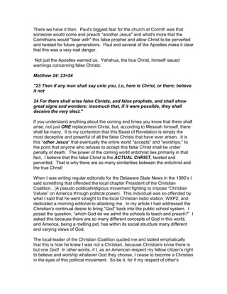 There we have it then. Paul's biggest fear for the church at Corinth was that
someone would come and preach "another Jesus" and what's more that the
Corinthians would "bear with" this false prophet and allow Christ to be perverted
and twisted for future generations. Paul and several of the Apostles make it clear
that this was a very real danger.

Not just the Apostles warned us. Yahshua, the true Christ, himself issued
warnings concerning false Christs:

Matthew 24: 23=24

"23 Then if any man shall say unto you, Lo, here is Christ, or there; believe
it not

24 For there shall arise false Christs, and false prophets, and shall show
great signs and wonders; insomuch that, if it were possible, they shall
deceive the very elect."

If you understand anything about the coming end times you know that there shall
arise, not just ONE replacement Christ, but, according to Messiah himself, there
shall be many. It is my contention that this Beast of Revelation is simply the
most deceptive and powerful of all the false Christs that have ever arisen. It is
this "other Jesus" that eventually the entire world "accepts" and "worships," to
the point that anyone who refuses to accept this false Christ shall be under
penalty of death. The power of the coming world antichrist lies primarily in that
fact, I believe that this false Christ is the ACTUAL CHRIST, twisted and
perverted. That is why there are so many similarities between the antichrist and
the true Christ!

When I was writing regular editorials for the Delaware State News in the 1990’s I
said something that offended the local chapter President of the Christian
Coalition. (A pseudo political/religious movement fighting to impose “Christian
Values” on America through political power). This individual was so offended by
what I said that he went straight to the local Christian radio station, WXPZ, and
dedicated a morning editorial to attacking me. In my article I had addressed the
Christian’s continual desire to bring “God” back into the public school system. I
posed the question, “which God do we admit the schools to teach and preach?” I
asked this because there are so many different concepts of God in this world,
and America, being a melting pot, has within its social structure many different
and varying views of God.

The local leader of the Christian Coalition quoted me and stated emphatically
that this is how he knew I was not a Christian, because Christians know there is
but one God! In other words, if I, as an American respect my fellow citizen’s right
to believe and worship whatever God they choose, I cease to become a Christian
in the eyes of this political movement. So be it, for if my respect of other’s
 