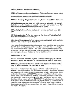 9 Of sin, because they believe not on me;

10 Of righteousness, because I go to my Father, and you see me no more;

11 Of judgment, because the prince of this world is judged.

12 I have Yet many things to say unto you, but you cannot bear them now.

13 Howbeit when he, the Spirit of truth is come, he will guide you into all
truth: for he shall not speak of himself; but whatsoever he shall hear, that
shall he speak: and he will show you things to come.

14 He shall glorify me: for he shall receive of mine, and shall show it to
you.

15 All things that the Father has are mine: therefore said I, that he shall
take of mine and shall show it to you.

16 A little while and you shall not see me: and again, a little while and you
shall see me, because I go to the Father.”

Here Jesus Christ tells us that the main purpose of the crucifixion was to send us
the Holy Spirit (and thus establish the New Covenant in his blood by writing the
law into our hearts and our minds). This same Spirit will lead and guide us into
all truth (as it says concerning the New Covenant that they shall not teach every
one his neighbor to know the Lord for they all shall know him).

1 Corinthians 1: 17-18

“17 For Christ sent me not to baptize, but to preach the gospel, not with
wisdom of words, lest the cross of Christ should be made of none effect.

18 For the preaching of the cross is to them that perish foolishness; but
unto us which are saved it is the power of God.”

Paul warned the Corinthians that to put your faith in wisdom of men is to
NULLIFY the very crucifixion! For, as he says in chapter 2, if your faith stands in
the wisdom of men it does not stand on the power of God. The antichrist Beast
system therefore seeks to NULLIFY the very purpose of the crucifixion, which
was to place Christ in us through the Holy Spirit and to build up our faith, not in
the teachings of men, but in the POWER of God. We can rest assured, then,
that the antichrist system will most DEFINITELY deny that Jesus is “come in the
flesh” (that is in us) by the Power of the Holy Spirit, and set up a teaching that is
based upon the teachings of men and seek to bring all under the bondage of
those teachings, which in turn causes them who receive the antichrist ministry to
forsake the Holy Spirit.
 