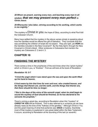 28 Whom we preach, warning every man, and teaching every man in all
wisdom; that     we may present every man perfect in
Christ Jesus:

29 Whereunto I also labor, striving according to his working, which works
in me mightily.”

The mystery is Christ     in you, the hope of Glory, according to what Paul told
the Colossian Church.

Many have settled that the mystery in the above verses simply is speaking about
how the Gentiles would be offered the gift of Salvation. They conclude that this
was something the children of Israel did not expect. They are right, yet HOW are
the Gentiles included in the New Covenant? By the Holy Spirit, through the New
Covenant in Christ’s blood. Other scriptures in Colossians that mention the
mystery are Colossians 2: 2 and 4: 3.

CHAPTER 10

FINISHING THE MYSTERY
There comes a time in the prophecies of the end times when this “great mystery”
which is Christ in you, is “finished.” First we will look at the book of Revelation:

Revelation 10: 5-7

“5 And the angel which I saw stand upon the sea and upon the earth lifted
up his hand to heaven,

6 And sware by him that lives for ever and ever, who created heaven, and
the things that therein are, and the earth, and the things that therein are,
that there should be time no longer:

7 But in the days of the voice of the seventh angel, when he shall begin to
sound the mystery of God should be finished, as he has declared to his
servants the prophets.”

There's coming a great day, according to Revelation when this "mystery" of
CHRIST IN YOU will be finished. This is also referred to in scripture (as we have
already read) as the time of the "fullness of the gentiles." Although Christ in You
and the great meaning of what that portends was ONCE a mystery, thankfully
most of that mystery is explained in very great detail within the New Testament.
It occurs, according to Revelation at the sounding of the last (or seventh)
 