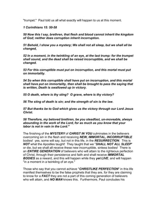 "trumpet." Paul told us all what exactly will happen to us at this moment.

1 Corinthians 15: 50-58

50 Now this I say, brethren, that flesh and blood cannot inherit the kingdom
of God; neither does corruption inherit incorruption.

51 Behold, I show you a mystery; We shall not all sleep, but we shall all be
changed,

52 In a moment, in the twinkling of an eye, at the last trump: for the trumpet
shall sound, and the dead shall be raised incorruptible, and we shall be
changed.

53 For this corruptible must put on incorruption, and this mortal must put
on immortality.

54 So when this corruptible shall have put on incorruption, and this mortal
shall have put on immortality, then shall be brought to pass the saying that
is written, Death is swallowed up in victory.

55 O death, where is thy sting? O grave, where is thy victory?

56 The sting of death is sin; and the strength of sin is the law.

57 But thanks be to God which gives us the victory through our Lord Jesus
Christ.

58 Therefore, my beloved brethren, be you steadfast, un-moveable, always
abounding in the work of the Lord, for as much as you know that your
labor is not in vain in the Lord."

The finishing of the MYSTERY of CHRIST IN YOU culminates in the believers
overcoming sin in the flesh and receiving NEW, IMMORTAL, INCORRUPTIBLE
bodies! yes, some will say, but not in this life, in the RESURRECTION. This is
NOT what the Apostles taught! They taught that we "SHALL NOT ALL SLEEP"
or die, but we shall all receive these new incorruptible, sinless bodies! There is
an ENTIRE GENERATION of believers who will attain to the righteous perfection
of Christ, through their persistence and faith and shall receive IMMORTAL
BODIES as a reward, and this will happen while they yet LIVE, and will happen
"in a moment in a twinkling of an eye."

Those who say that you cannot achieve "CHRISTLIKE PERFECTION" in this life
manifest themselves to be the false prophets that they are, for they are claiming
to know for a FACT they are not a part of this coming generation of believers
who will attain, and NO MAN knows this. Furthermore, Paul concludes his
 
