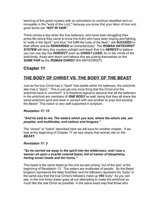 teaching of this great mystery with an exhortation to continue steadfast and un-
moveable in the "work of the Lord," because you know that your labor of love and
good works are "NOT IN VAIN."

There comes a day when the true believers, who have been struggling their
entire life (since they came to know the truth) who have been hoping and fighting
to "walk in the Spirit," and thus "not fulfill the lusts of the flesh," will SUCCEED in
their efforts and be REWARDED an immortal body! The ROMAN ANTICHRIST
SYSTEM will deny this mystery outright and teach that it is HERESY to believe
you can one day live PERFECT even as CHRIST LIVED, for in the minds of the
antichrists, those who teach and believe this are putting themselves on the
SAME PAR as the ROMAN CHRIST (the ANTICHRIST).

Chapter 11

THE BODY OF CHRIST VS. THE BODY OF THE BEAST
Just as the true Christ has a “Spirit” that dwells within his believers, the antichrist
also has a “Spirit.” This is just yet one more thing that the Christ and the
antichrist have in common!! It is therefore logical to assume that all the believers
in the antichrist are members of ONE BODY as well, being that they all share the
same antichrist spirit and work in consort with one another to pray and worship
the Beast! This notion is very well supported in scripture.

Revelation 17: 15

“And he said to me, The waters which you saw, where the whore sits, are
peoples, and multitudes, and nations and tongues.”

The “whore” or “harlot” described here we will save for another chapter. If we
look at the beginning of Chapter 17 we see clearly that woman sits on the
BEAST.

Revelation 17: 3

“So he carried me away in the spirit into the wilderness: and I saw a
woman sit upon a scarlet colored beast, full of names of blasphemy,
having seven heads and ten horns.”

This beast is the same beast as the one we see arising “out of the sea” at the
beginning of Revelation 13. The waters are multitudes of people. So the Beast
kingdom represents the false God/Man and his followers represent his “body” in
the same way that the true Christ’s followers make up HIS body! As you can
see, in the end times Satan goes all out attempting to make the antichrist as
much like the real Christ as possible In the same exact way that those who
 