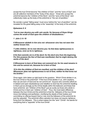 accept the true Christ become “the children of God,” and the “sons of God” and
are all collective members of the “body of the Jesus,” those who accept the
antichrist become the “children of the Devil,” and the “sons of the Devil,” and
collectively make up the body of the antichrist or “the son of perdition.”

No wonder a great “falling away” must occur before the “son of perdition” can be
revealed for the great falling away is the “assembly” of the body of the antichrist.

Ephesians 5: 6

“Let no man deceive you with vain words: for because of these things
comes the wrath of God upon the children of disobedience.”

1 John 3: 6- 10

6 Whosoever abideth in him sins not: whosoever sins has not seen him
neither known him.

7 Little children, let no man deceive you: he that does righteousness is
righteous, even as he is righteous.

8 He that commits sin is of the devil; for the devil sins from the beginning.
For this purpose the Son of God was manifested, that he might destroy the
works of the devil.

9 Whosoever is born of God does not commmit sin; for his seed remains in
him and he cannot sin, because he is born of God.

10 In this the children of God are manifest, and the children of the devil:
Whosoever does not righteousness is not of God, neither he that loves not
his brother.”

Once again John takes us right back to the question. Which Christ abides in us,
the true Christ or the antichrist? If the true Christ abides in us, John explains,
then we are born of God and do not commit sin! Anyone who commits wilfull sin
in blatant and open disobedience and rebellion to God has the antichrist dwelling
in them just as strongly as the Christ dwells within the believers and these that
have antichrist are “children of the Devil” just as surely as those who abide in
Christ and he in them are “children of God.” Thus, the most stark difference
between the true Christ and the antichrist is that the followers of the true Christ
move into fullness and perfection, mortifying the deeds of their bodies and
committing no offense toward God or man and the followers of the antichrist do
just the opposite! The antichrist offers salvation but does not require righteous
living from his followers. This is what makes him the "anti-" Christ! He stands for
everything that is "opposite" of the true Christ!
 