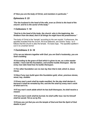 27 Now you are the body of Christ, and members in particular.”

Ephesians 5: 23

"For the husband is the head of the wife, even as Christ is the head of the
church: and he is the savior of the body."

1 Collosians 1: 18

"And he is the head of the body, the church: who is the beginning, the
firstborn from the dead; that in all things he might have the preeminence."

The body of Christ is the “temple” according to His own words! Furthermore, the
apostles revealed that the church, the true believers, are Christ’s “body,” so it
follows that the church is also the temple. It’s basic logic. The apostles spelled it
out in no uncertain terms!

1 Corinthians 3: 9- 18

9 For we are laborers together with God: you are God’s husbandry, you are
God’s building.

10 According to the grace of God which is given to me, as a wise master
builder, I have laid the foundation, and another builds thereupon. But let
every man take heed how he builds thereupon.

11 For other foundation can no man lay than that is laid, which is Jesus
Christ.

12 Now if any man build upon this foundation gold, silver, precious stones,
wood, hay, stubble:

13 Every man’s work shall be made manifest: for the day shall declare it,
because it shall be revealed by fire; and the fire shall try every man’s work
of what sort it is.

14 If any man’s work abide which he has built thereupon, he shall receive a
reward.

15 If any man’s work shall be burned, he shall suffer loss: but he himself
shall be saved; Yet so as by fire.

16 Know you not that you are the temple of God and that the Spirit of God
dwells in you?
 
