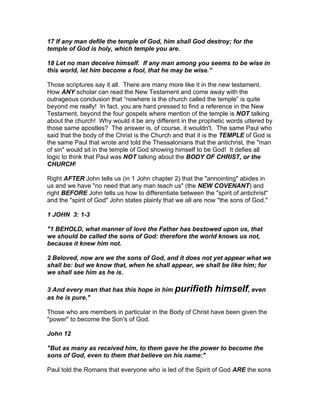 17 If any man defile the temple of God, him shall God destroy; for the
temple of God is holy, which temple you are.

18 Let no man deceive himself. If any man among you seems to be wise in
this world, let him become a fool, that he may be wise.”

Those scriptures say it all. There are many more like it in the new testament.
How ANY scholar can read the New Testament and come away with the
outrageous conclusion that “nowhere is the church called the temple” is quite
beyond me really! In fact, you are hard pressed to find a reference in the New
Testament, beyond the four gospels where mention of the temple is NOT talking
about the church! Why would it be any different in the prophetic words uttered by
those same apostles? The answer is, of course, it wouldn't. The same Paul who
said that the body of the Christ is the Church and that it is the TEMPLE of God is
the same Paul that wrote and told the Thessalonians that the antichrist, the "man
of sin" would sit in the temple of God showing himself to be God! It defies all
logic to think that Paul was NOT talking about the BODY OF CHRIST, or the
CHURCH!

Right AFTER John tells us (in 1 John chapter 2) that the "annointing" abides in
us and we have "no need that any man teach us" (the NEW COVENANT) and
right BEFORE John tells us how to differentiate between the "spirit of antichrist"
and the "spirit of God" John states plainly that we all are now "the sons of God."

1 JOHN 3: 1-3

"1 BEHOLD, what manner of love the Father has bestowed upon us, that
we should be called the sons of God: therefore the world knows us not,
because it knew him not.

2 Beloved, now are we the sons of God, and it does not yet appear what we
shall be: but we know that, when he shall appear, we shall be like him; for
we shall see him as he is.

3 And every man that has this hope in him purifieth           himself, even
as he is pure."

Those who are members in particular in the Body of Christ have been given the
"power" to become the Son's of God.

John 12

"But as many as received him, to them gave he the power to become the
sons of God, even to them that believe on his name:"

Paul told the Romans that everyone who is led of the Spirit of God ARE the sons
 