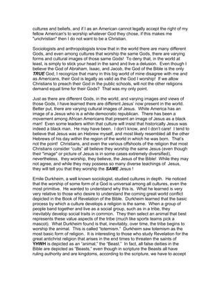 cultures and beliefs, and if I as an American cannot legally accept the right of my
fellow American's to worship whatever God they chose, if this makes me
"unchristian" then I do not want to be a Christian.

Sociologists and anthropologists know that in the world there are many different
Gods, and even among cultures that worship the same Gods, there are varying
forms and cultural images of those same Gods! To deny that, in the world at
least, is simply to stick your head in the sand and live a delusion. Even though I
believe the God of Abraham, Isaac, and Jacob, the God of the Bible is the only
TRUE God, I recognize that many in this big world of mine disagree with me and
as Americans, their God is legally as valid as the God I worship! If we allow
Christians to preach their God in the public schools, will not the other religions
demand equal time for their Gods? That was my only point.

Just as there are different Gods, in the world, and varying images and views of
those Gods, I have learned there are different Jesus’ now present in the world.
Better put, there are varying cultural images of Jesus. White America has an
image of a Jesus who is a white democratic republican. There has been a
movement among African Americans that present an image of Jesus as a black
man! Even some leaders within that culture will insist that historically Jesus was
indeed a black man. He may have been. I don’t know, and I don’t care! I tend to
believe that Jesus was an Hebrew myself, and most likely resembled all the other
Hebrews of his day within the region of the world in which he was born. That’s
not the point! Christians, and even the various offshoots of the religion that most
Christians consider “cults” all believe they worship the same Jesus (even though
their "image" or picture of Jesus is in some cases extremely diversified),
nevertheless, they worship, they believe, the Jesus of the Bible! While they may
not agree, and while they may possess so many diverse teachings of Jesus,
they will tell you that they worship the SAME Jesus !

Emile Durkheim, a well known sociologist, studied cultures in depth. He noticed
that the worship of some form of a God is universal among all cultures, even the
most primitive. He wanted to understand why this is. What he learned is very
very relative to those who desire to understand the coming great world conflict
depicted in the Book of Revelation of the Bible. Durkheim learned that the basic
process by which a culture develops a religion is the same. When a group of
people band together and live as a social group, such as in a tribe, they
inevitably develop social traits in common. They then select an animal that best
represents these value aspects of the tribe (much like sports teams pick a
mascot). What Durkheim found is that, inevitably, over time, the tribe begins to
worship the animal. This is called “totemism.” Durkheim saw totemism as the
most basic form of religion. It is interesting to those who study Revelation for the
great antichrist religion that arises in the end times to threaten the saints of
YHWH is depicted as an “animal,” the “Beast.” In fact, all false deities in the
Bible are depicted as “Beasts,” even though in scripture the Beasts all have
ruling authority and are kingdoms, according to the scripture, we have to accept
 